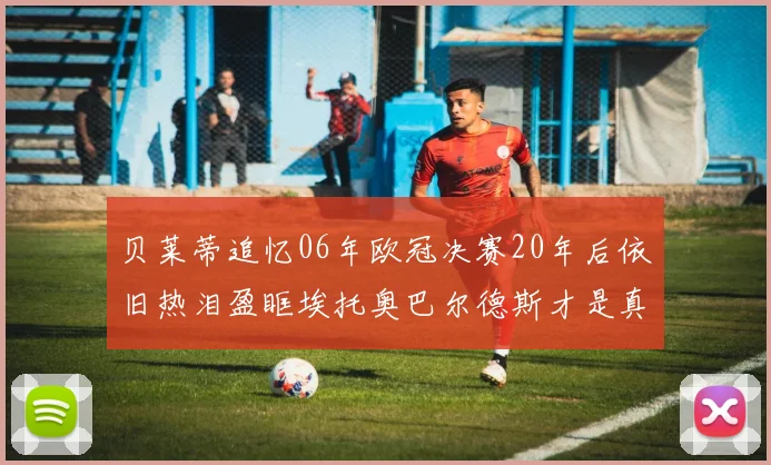 贝莱蒂追忆06年欧冠决赛20年后依旧热泪盈眶埃托奥巴尔德斯才是真正的英雄