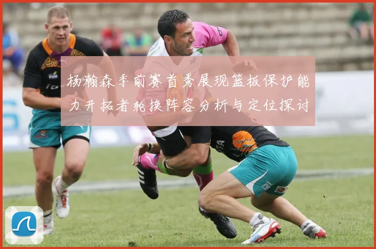 杨瀚森季前赛首秀展现篮板保护能力开拓者轮换阵容分析与定位探讨