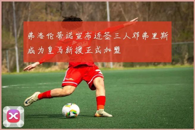 弗洛伦蒂诺宣布连签三人邓弗里斯成为皇马新援正式加盟