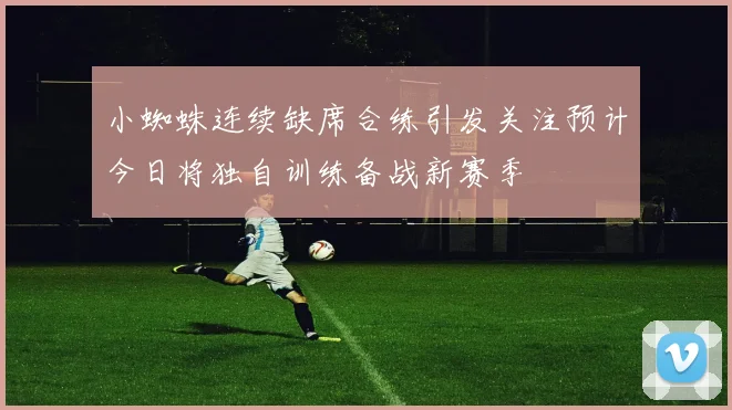 小蜘蛛连续缺席合练引发关注预计今日将独自训练备战新赛季
