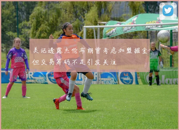 美记透露杰伦布朗曾考虑加盟掘金但交易筹码不足引发关注
