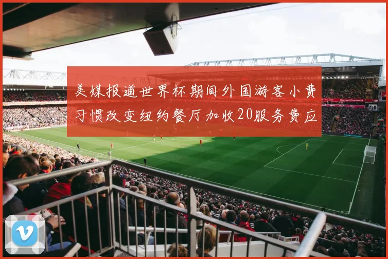 美媒报道世界杯期间外国游客小费习惯改变纽约餐厅加收20服务费应对