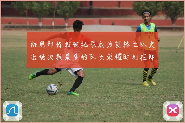 凯恩即将打破纪录成为英格兰队史出场次数最多的队长荣耀时刻在即