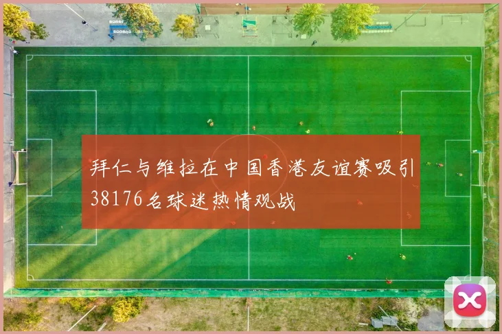拜仁与维拉在中国香港友谊赛吸引38176名球迷热情观战