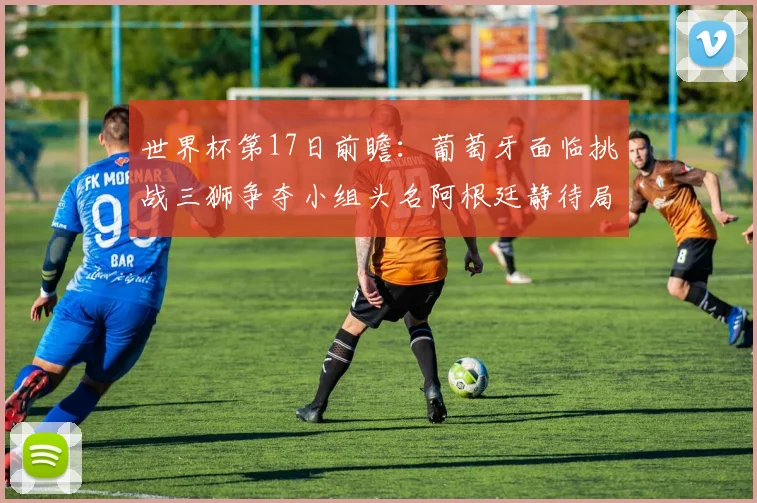 世界杯第17日前瞻：葡萄牙面临挑战三狮争夺小组头名阿根廷静待局势变化