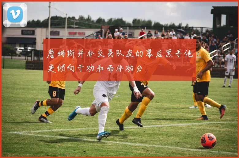 詹姆斯并非交易队友的幕后黑手他更倾向于劝和而非劝分