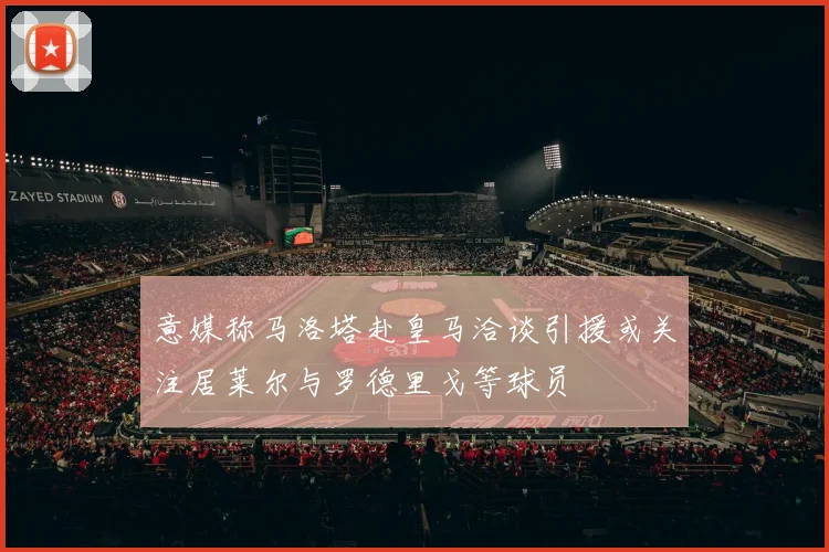 意媒称马洛塔赴皇马洽谈引援或关注居莱尔与罗德里戈等球员