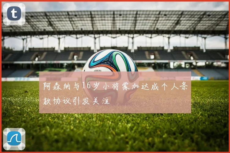 阿森纳与16岁小将蒙加达成个人条款协议引发关注