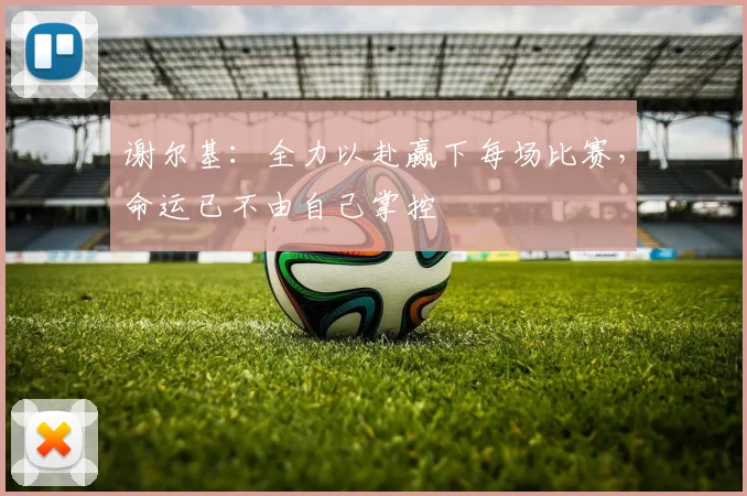 谢尔基：全力以赴赢下每场比赛，命运已不由自己掌控