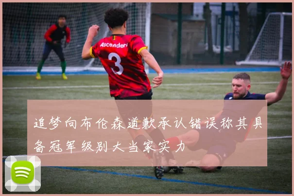 追梦向布伦森道歉承认错误称其具备冠军级别大当家实力