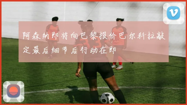 阿森纳即将向巴黎报价巴尔科拉敲定最后细节后行动在即