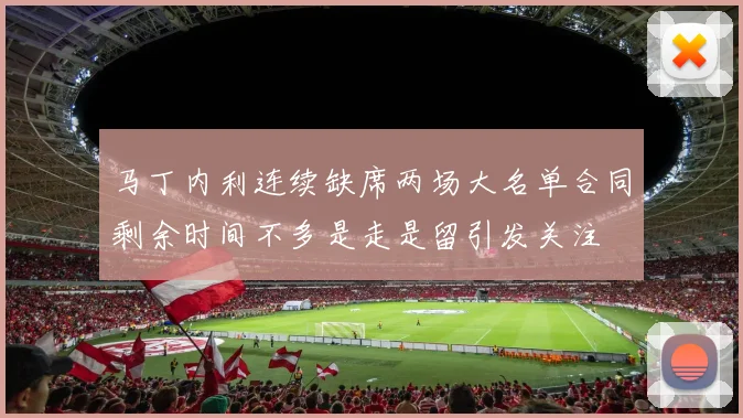 马丁内利连续缺席两场大名单合同剩余时间不多是走是留引发关注