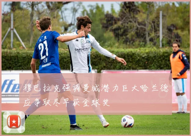 穆巴拉克强调曼城潜力巨大哈兰德应争取尽早获金球奖