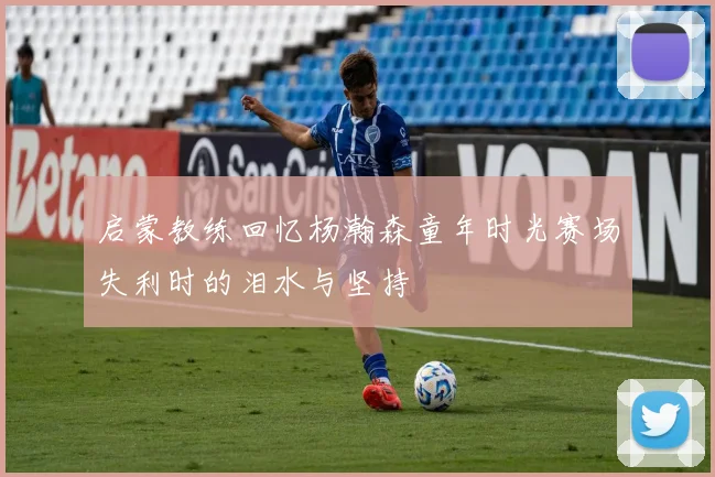 启蒙教练回忆杨瀚森童年时光赛场失利时的泪水与坚持