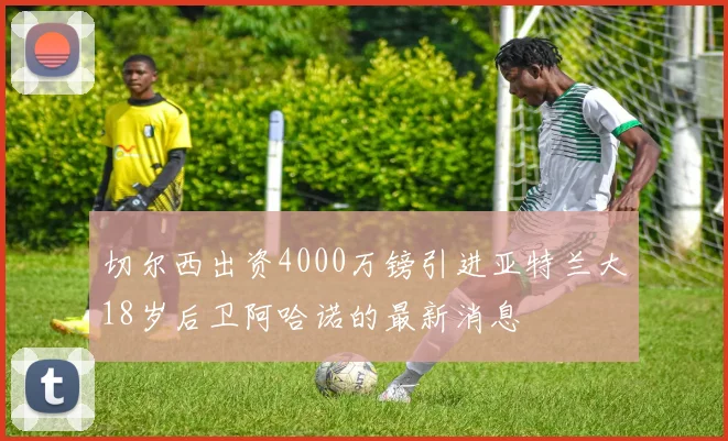 切尔西出资4000万镑引进亚特兰大18岁后卫阿哈诺的最新消息