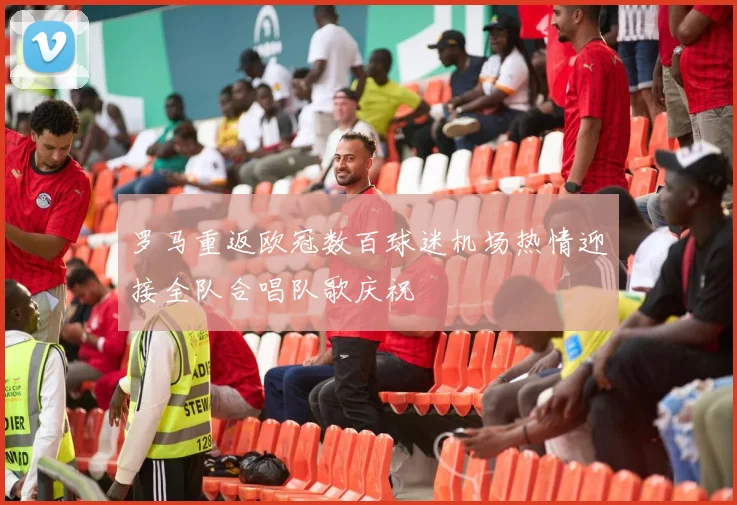 罗马重返欧冠数百球迷机场热情迎接全队合唱队歌庆祝