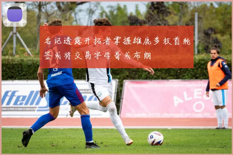 名记透露开拓者掌握雄鹿多枚首轮签或将交易字母哥或布朗