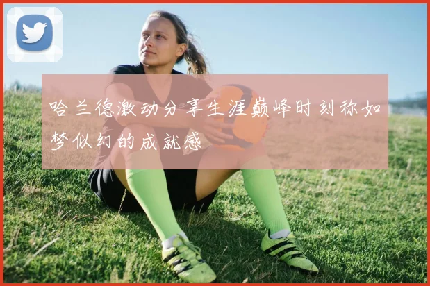 哈兰德激动分享生涯巅峰时刻称如梦似幻的成就感