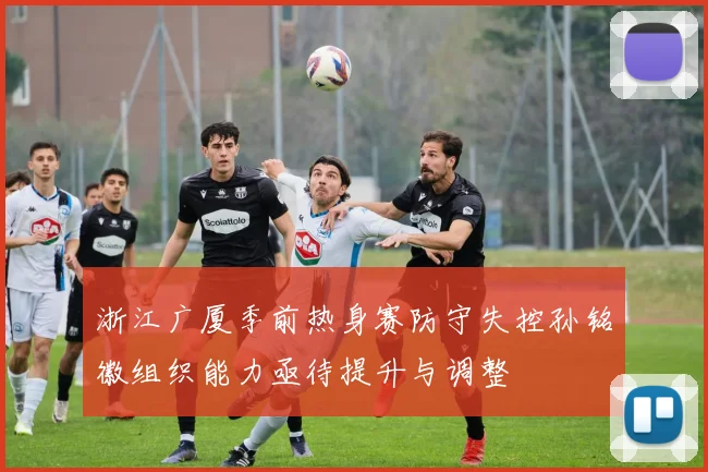 浙江广厦季前热身赛防守失控孙铭徽组织能力亟待提升与调整