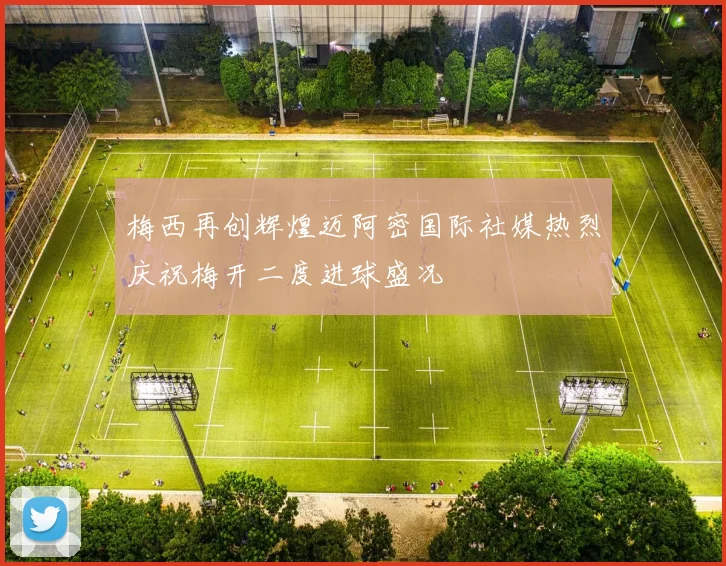 梅西再创辉煌迈阿密国际社媒热烈庆祝梅开二度进球盛况