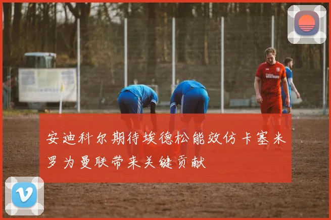 安迪科尔期待埃德松能效仿卡塞米罗为曼联带来关键贡献