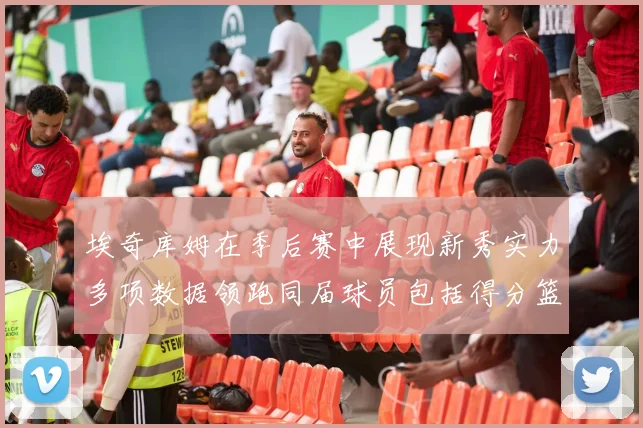 埃奇库姆在季后赛中展现新秀实力多项数据领跑同届球员包括得分篮板助攻抢断三分