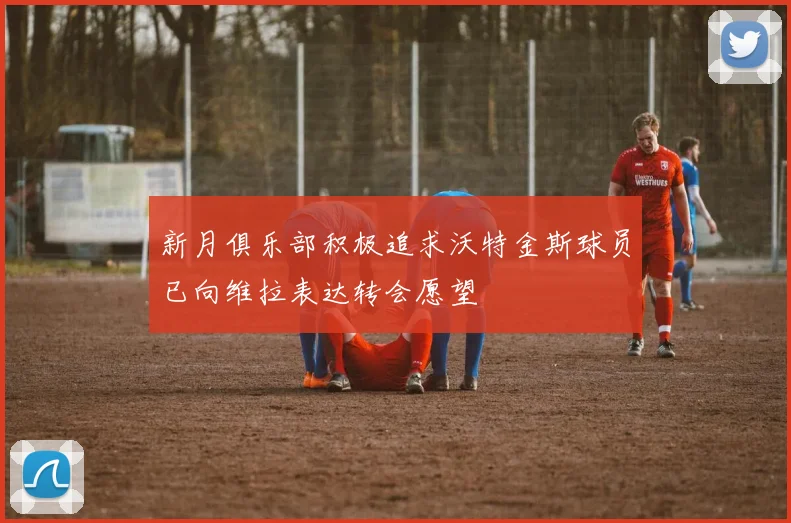 新月俱乐部积极追求沃特金斯球员已向维拉表达转会愿望