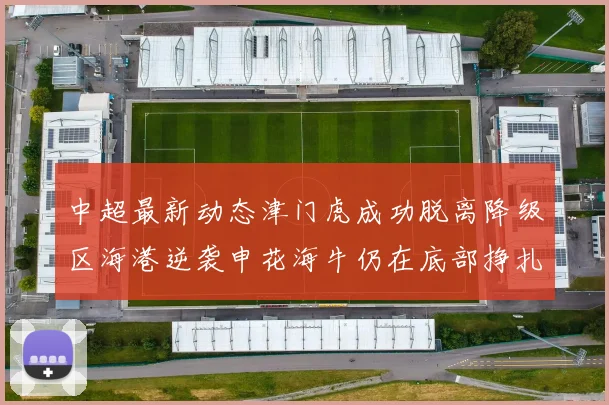 中超最新动态津门虎成功脱离降级区海港逆袭申花海牛仍在底部挣扎