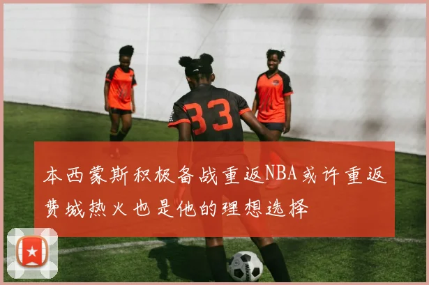 本西蒙斯积极备战重返NBA或许重返费城热火也是他的理想选择