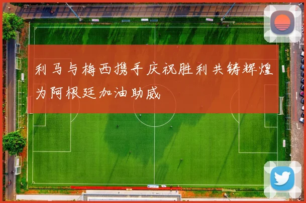 利马与梅西携手庆祝胜利共铸辉煌为阿根廷加油助威