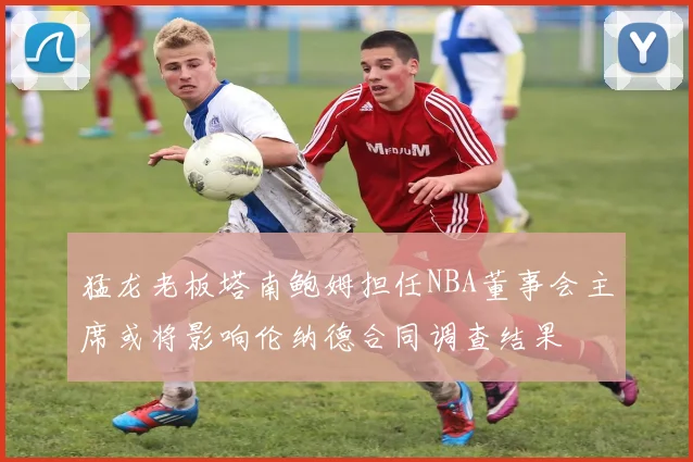 猛龙老板塔南鲍姆担任NBA董事会主席或将影响伦纳德合同调查结果