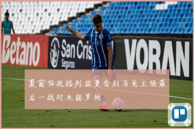 夏窗临近格列兹曼告别马竞主场最后一战对决赫罗纳