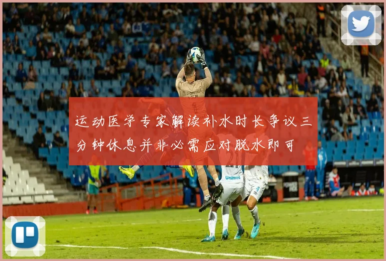 运动医学专家解读补水时长争议三分钟休息并非必需应对脱水即可