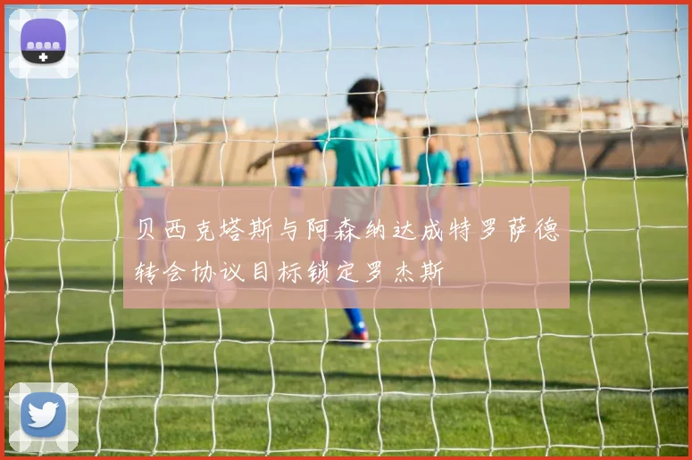 贝西克塔斯与阿森纳达成特罗萨德转会协议目标锁定罗杰斯