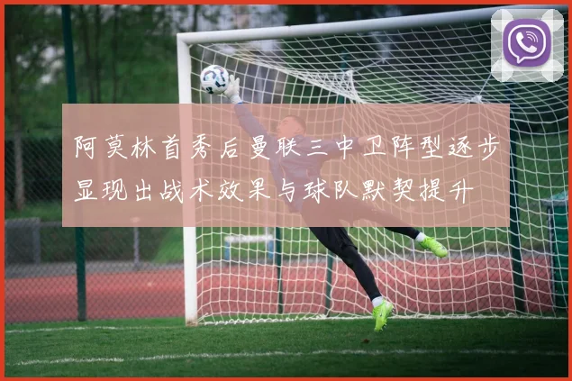 阿莫林首秀后曼联三中卫阵型逐步显现出战术效果与球队默契提升