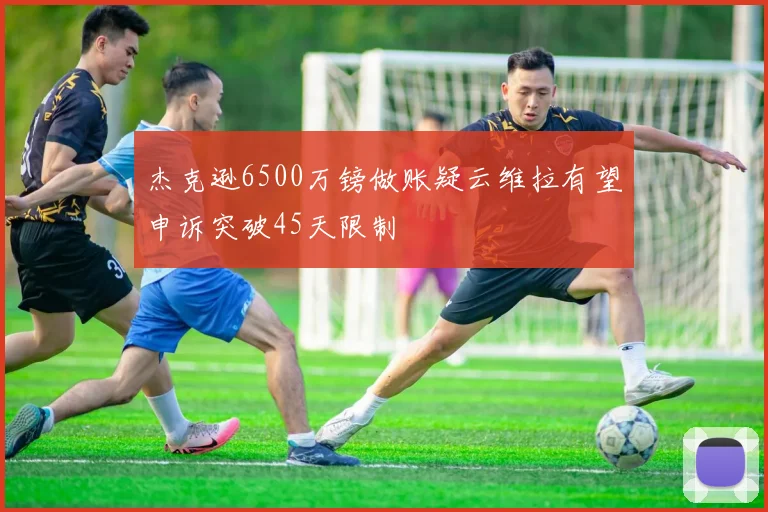 杰克逊6500万镑做账疑云维拉有望申诉突破45天限制